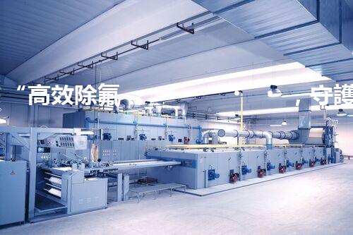 “高效除氟，守護碧水藍天——廢水中氟離子處理新篇章”